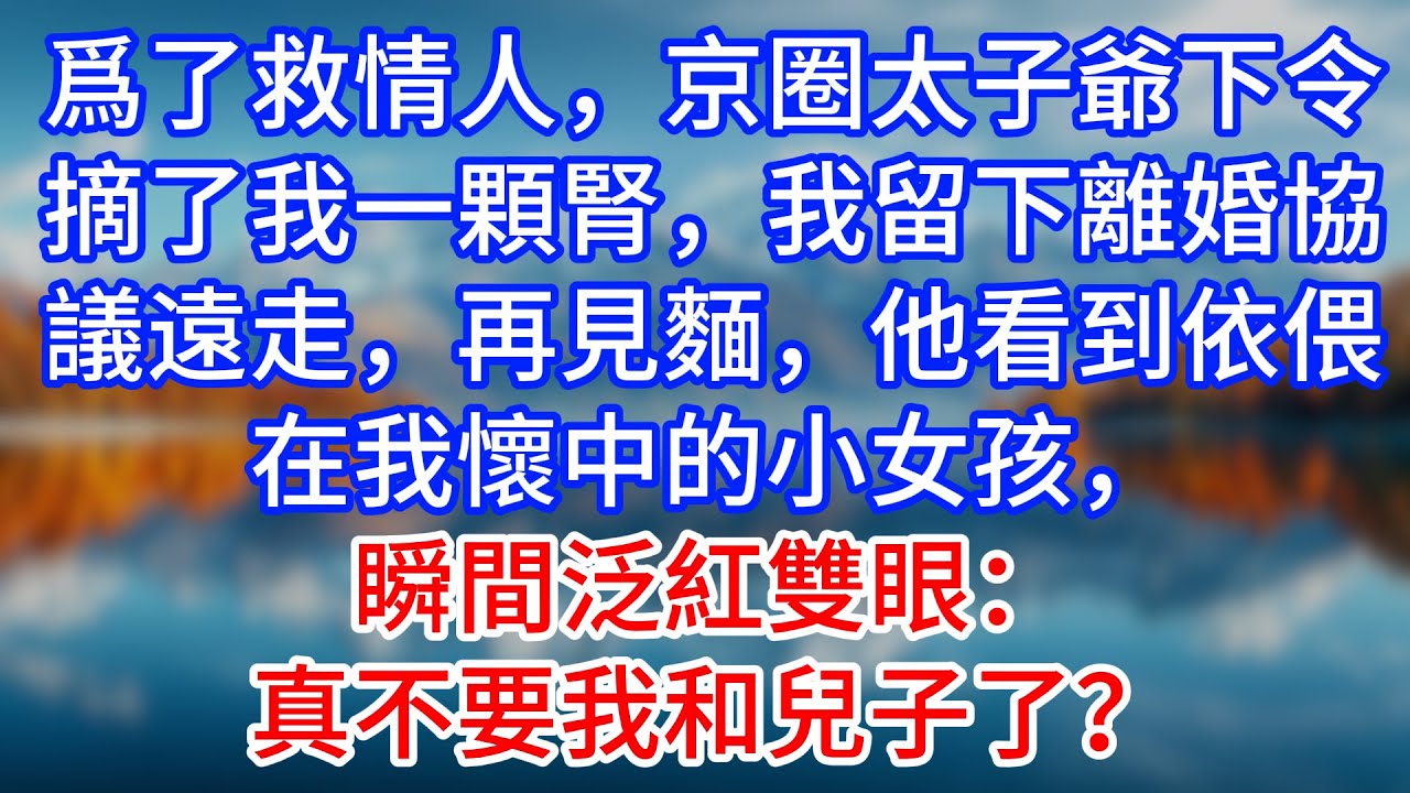 【完結】爲了救情人，京圈太子爺下令摘了我一顆腎，我留下離婚協議遠走，再見麵，他看到依偎在我懷中的小女孩，瞬間泛紅雙眼：真不要我和兒子了？#為人處世 #生活經驗 #情感故事 #故事 #小說 #戀愛