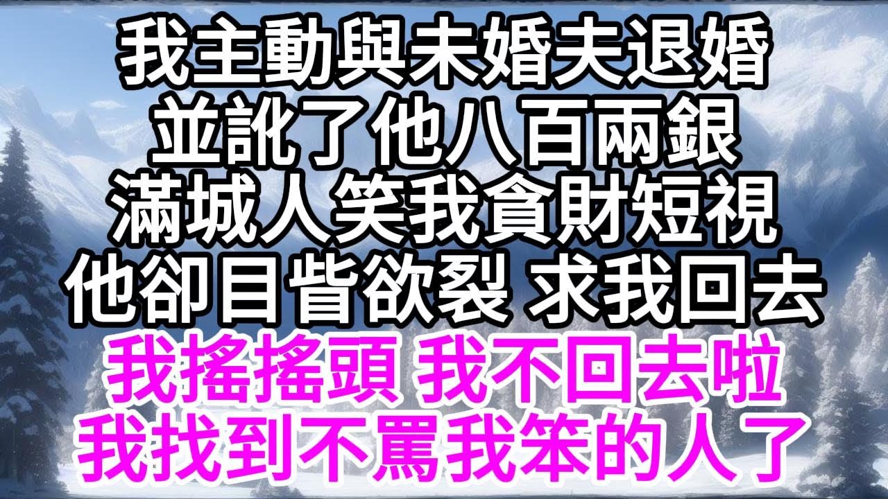 我主動與未婚夫退婚，並訛了他八百兩銀，滿城人笑我貪財短視，他卻目眥欲裂求我回去，我搖搖頭，我不回去啦，我找到不罵我笨的人了 【美好人生】