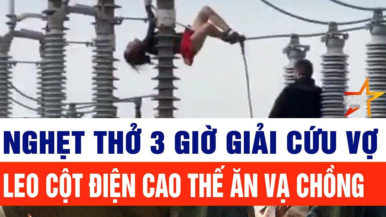 Bản tin thời sự 17/2: Nghẹt thở 3 giờ giải cứu vợ leo cột điện cao thế ăn vạ chồng vì bị cấm đi chơi