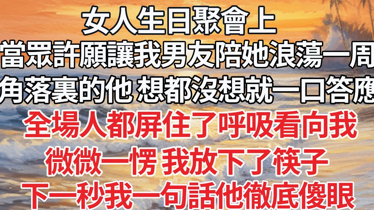 【完结】女人生日聚會上，當眾許願讓我男友陪她浪蕩一周，角落裏的他 想都沒想就一口答應，全場人都屏住了呼吸看向我，微微一愣我放下了筷子，下一秒我一句話他徹底傻眼【爽文】【爱情】【豪门】