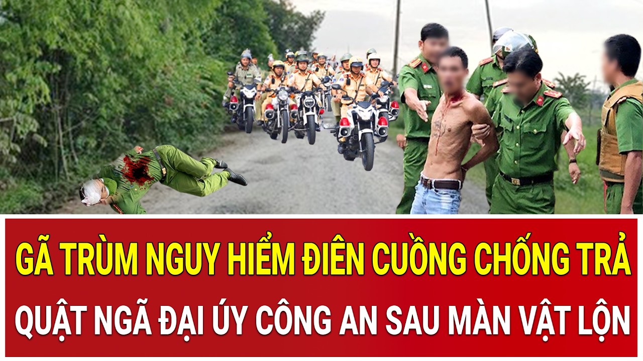 Gã trùm nguy hiểm điên cuồng chống trả, quật ngã Đại úy Công an sau màn vật lộn nghẹt thở