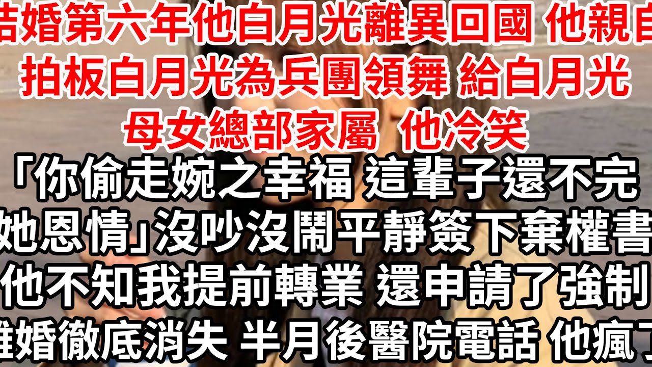 結婚第六年他白月光離異回國，他親自拍板白月光為兵團領舞 給白月光母女總部家屬，他冷笑「你偷走婉之幸福 這輩子還不完她恩情」平靜簽下棄權書，他不知我提前轉業 還申請了強制離婚消失，半月後醫院電話 他瘋了