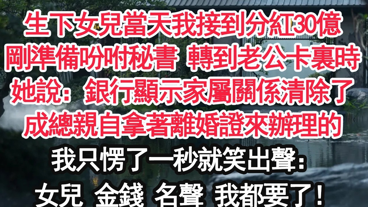 生下女兒當天我接到分紅30億剛準備吩咐秘書 轉到老公卡裏時她說：銀行顯示家屬關係清除了成總親自拿著離婚證來辦理的我只愣了一秒就笑出聲：女兒 金錢 名聲 我都要了！【顧亞男】【大女主】【婚姻自主】