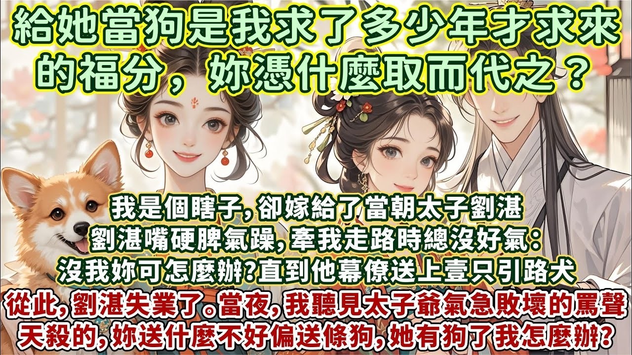 完結可愛甜寵文：妳送什麼不好偏送條狗。她現在有狗了，我呢？我怎麼辦？給她當狗是我求了多少年才求來的福分，妳憑什麼取而代之？我是個瞎子，卻嫁給了當朝太子劉湛。劉湛的幕僚送上壹只引路犬，從此，劉湛失