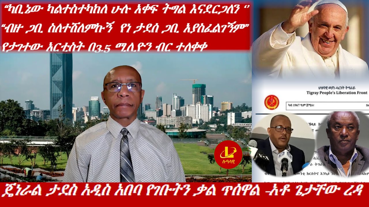 Lualawi ሉዓላዊ/ጄነራል ታደስ አዲስ አበባ የገቡትን ቃል ጥሰዋል -አቶ ጌታቸው ረዳ /  የታገተው አርቲስት በ3.5 ሚሊዮን ብር ተለቀቀ/ አቡነ ፍራንሲስ