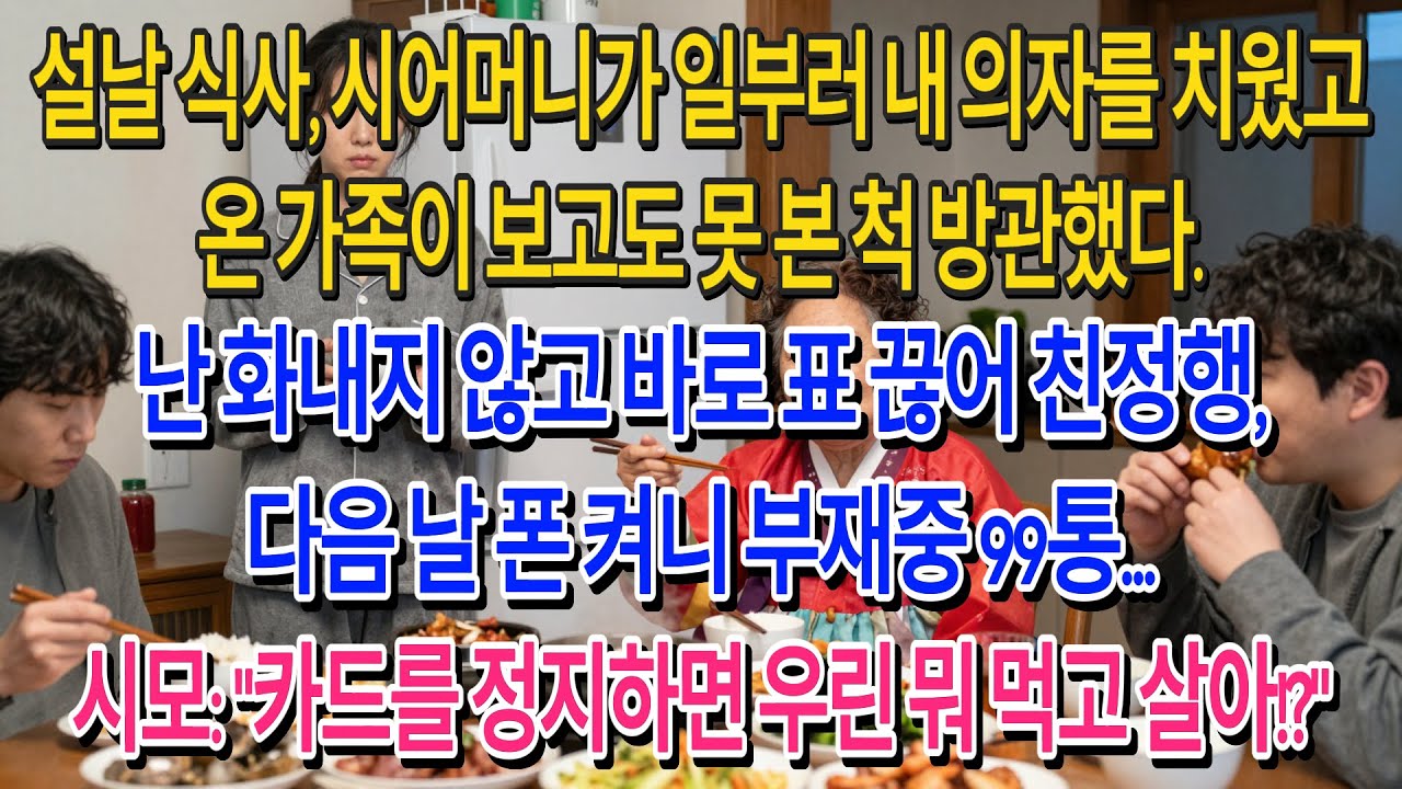 설날 식사, 시어머니가 일부러 내 의자를 치웠고 온 가족이 보고도 못 본 척 방관했다.난 화내지 않고 바로 표 끊어 친정행,다음 날 폰 켜니 부재중 99통...| 고부사연 |