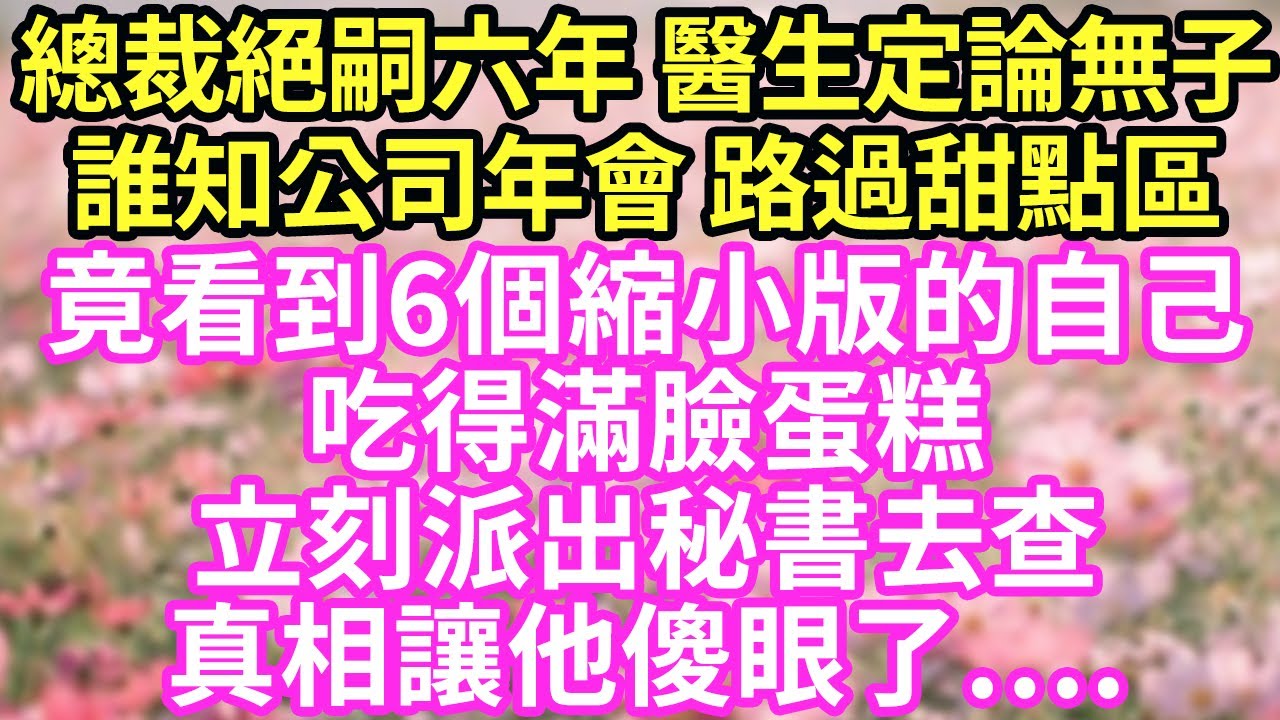 總裁絕嗣六年無一子，醫生定論這輩子無子，誰知公司年會甜點區，他竟看到6個縮小版的自己，吃得滿臉蛋糕！立刻派出秘書去查，真相讓他傻眼了….#現言#總裁#甜文#故事 #言情#一口氣看完
