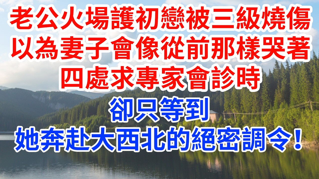 老公火場護初戀被三級燒傷，以為妻子會像從前那樣哭四處求專家會診時，卻只等到她奔赴大西北的絕密調令！