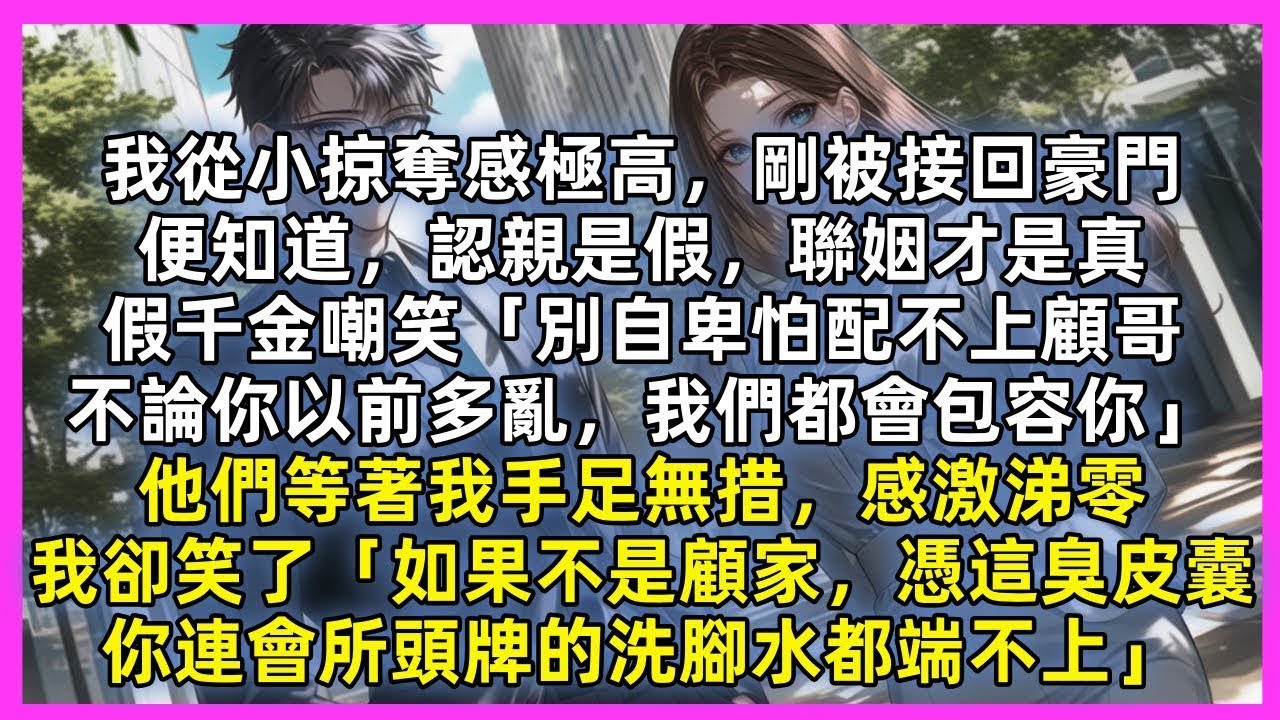 我從小掠奪感極高，剛被接回豪門，便知認親是假聯姻才是真，假千金嘲笑「別自卑怕配不上顧哥」他們等我感激涕零，我卻笑了「如果不是顧家，憑這臭皮囊，你連會所頭牌的洗腳水都端不上」