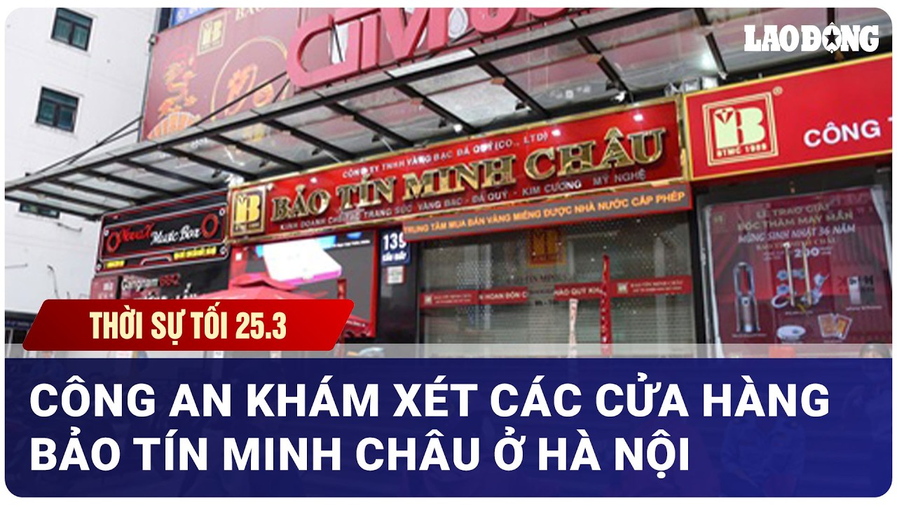 THỜI SỰ TỐI 25/3: C&ocirc;ng an kh&aacute;m x&eacute;t c&aacute;c cửa h&agrave;ng Bảo T&iacute;n Minh Ch&acirc;u ở H&agrave; Nội| B&aacute;o Lao Động