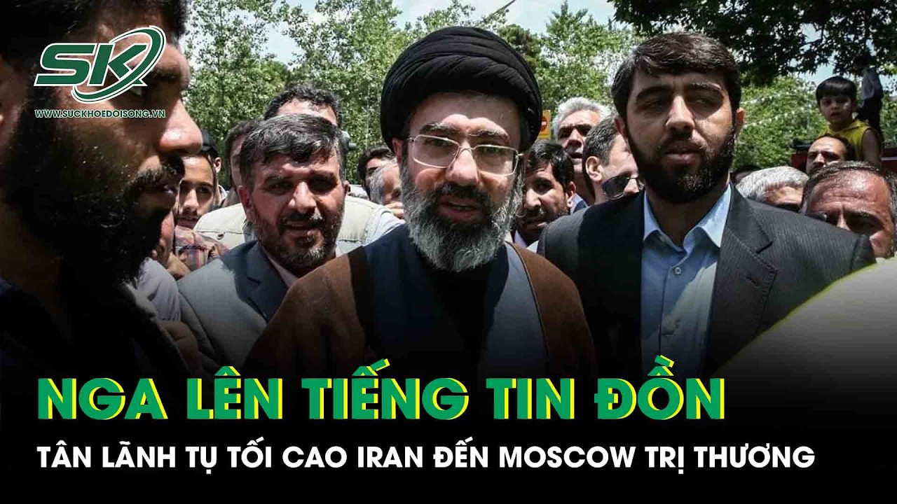 Nga lên tiếng về tin đồn Tân Lãnh tụ Tối cao Mojtaba Khamenei Iran đến Moscow trị thương