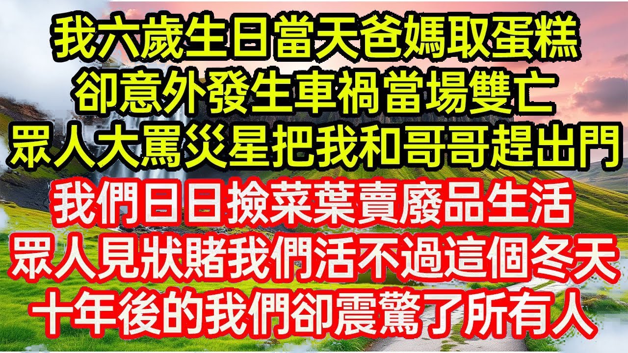我六歲生日當天爸媽取蛋糕，卻意外發生車禍當場雙亡，眾人大罵災星把我和哥哥趕出門，我們日日撿菜葉賣廢品生活，眾人見狀賭我們活不過這個冬天，十年後的我們卻震驚了所有人..
