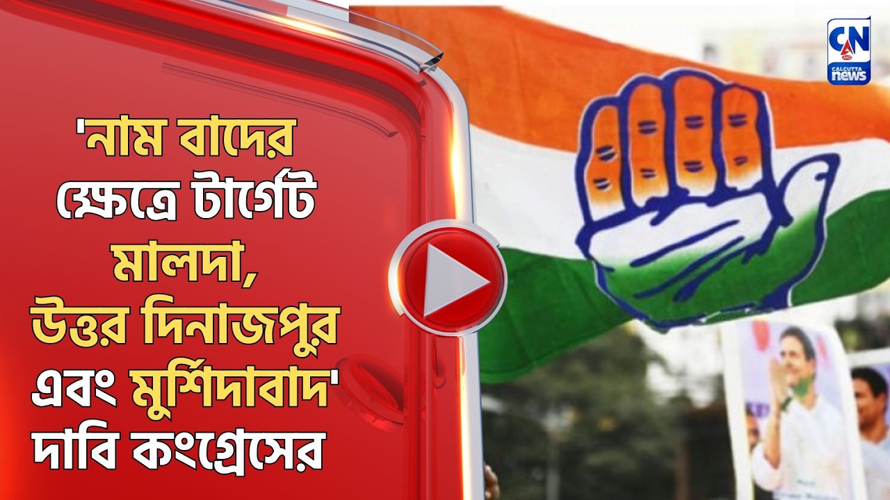 'নাম বাদের ক্ষেত্রে টার্গেট মালদা,উত্তর দিনাজপুর এবং মুর্শিদাবাদ' দাবি কংগ্রেসের