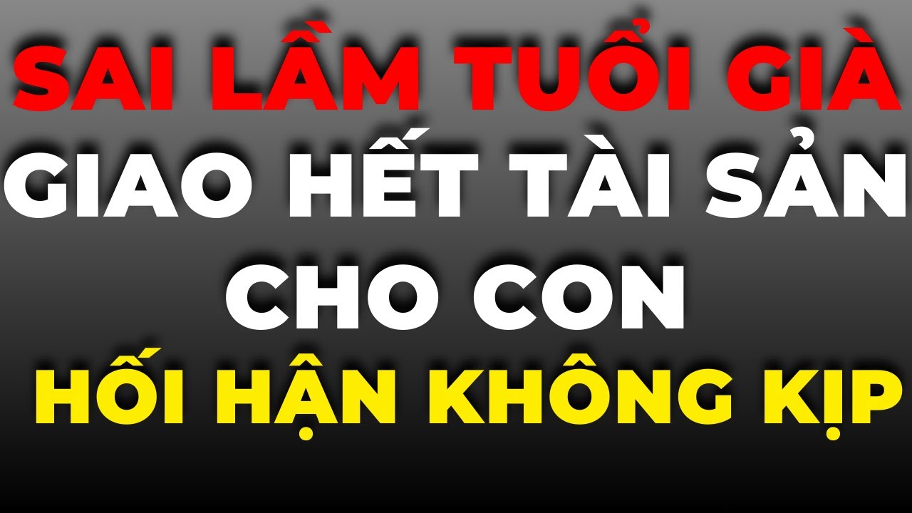 Sai Lầm Tuổi Già Khi Giao Hết Tài Sản Cho Con – Nhiều Người Hối Hận Không Kịp