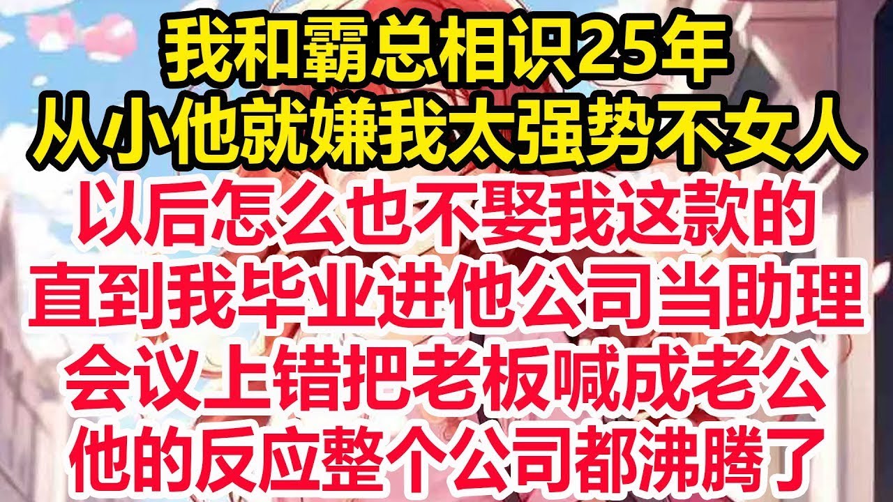我和霸总相识25年，从小他就嫌我太强势不女人，以后怎么也不娶我这款的，直到我毕业进他公司当助理，会议上错把老板喊成老公，他的反应整个公司都沸腾了！
