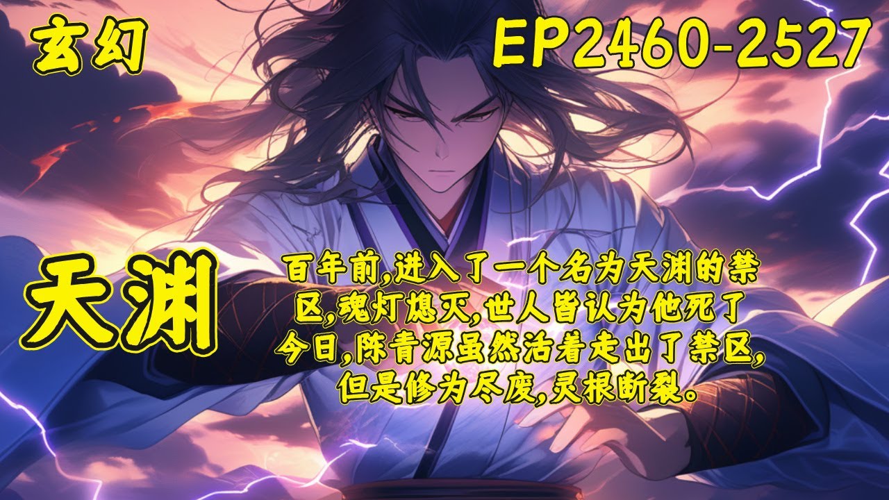 【天渊】（EP2460-2527）百年前，陈青源进入了一个名为天渊的禁区，魂灯熄灭，世人皆认为他死了。今日，陈青源虽然活着走出了禁区，但是修为尽废，灵根断裂。面对红颜的悔婚，各宗的欺压..
