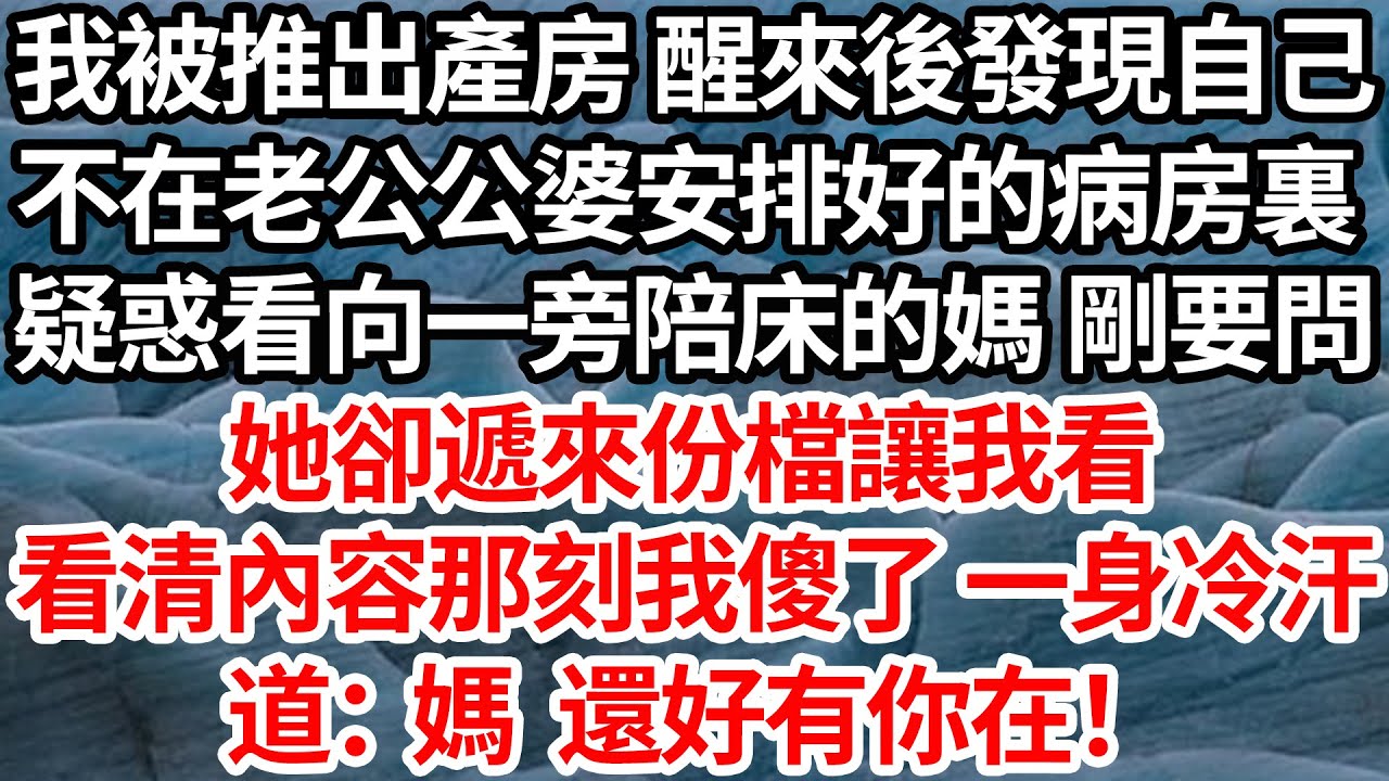 我被推出產房 醒來後發現自己，不在老公公婆安排好的病房裏，疑惑看向一旁陪床的媽 剛要問，她卻遞來份檔讓我看，看清內容那刻我傻了一身冷汗道：媽 還好有你在！【倫理】【都市】