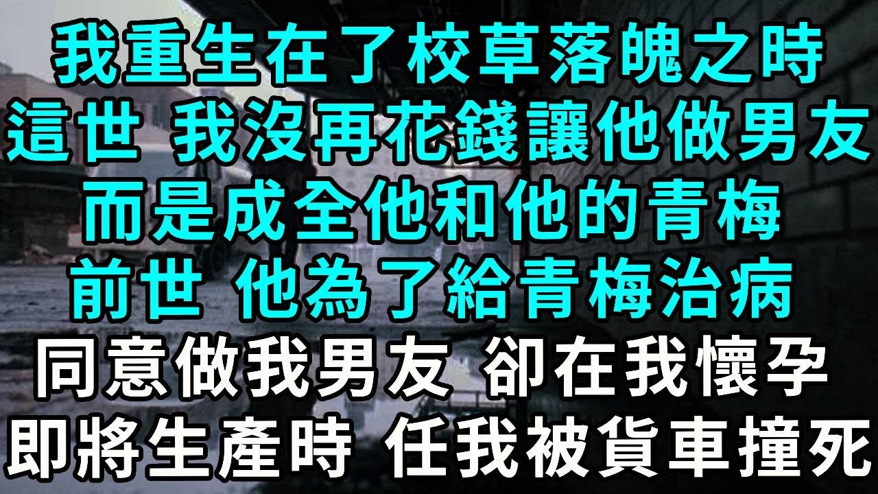 我重生在了校草落魄之時，這一世 我沒再花錢讓他做我男友，而是成全他和他的青梅，前世 他為了給青梅治病，同意做我男友 卻在我懷孕，即將生產時 任我被貨車撞死 再睁眼...