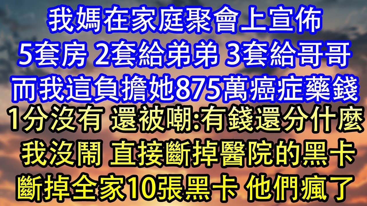 我媽在家庭聚會上宣佈5套房 2套給弟弟 3套給哥哥而我這負擔她875萬癌症藥錢1分沒有 還被嘲 有錢還分什麼 我沒鬧 直接斷掉醫院的黑卡斷掉全家10張黑卡 他們瘋了