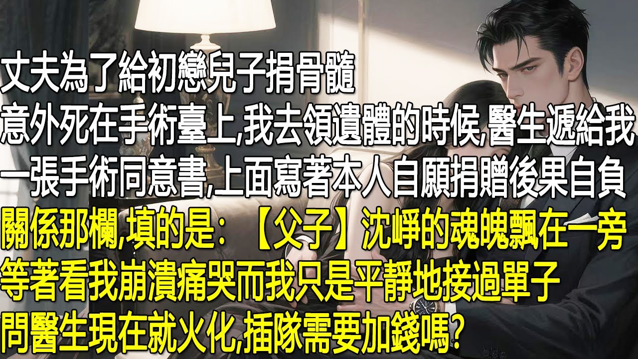 丈夫沈崢為初戀兒子捐骨髓，慘死手術台。我去領遺體時，醫生遞來的手術同意書竟寫著他與初戀兒子是父子，還標註自願捐贈、後果自負。沈崢的魂魄在旁等著看我崩潰，我卻異常平靜只問醫生能否插隊火化，是否需要加錢。