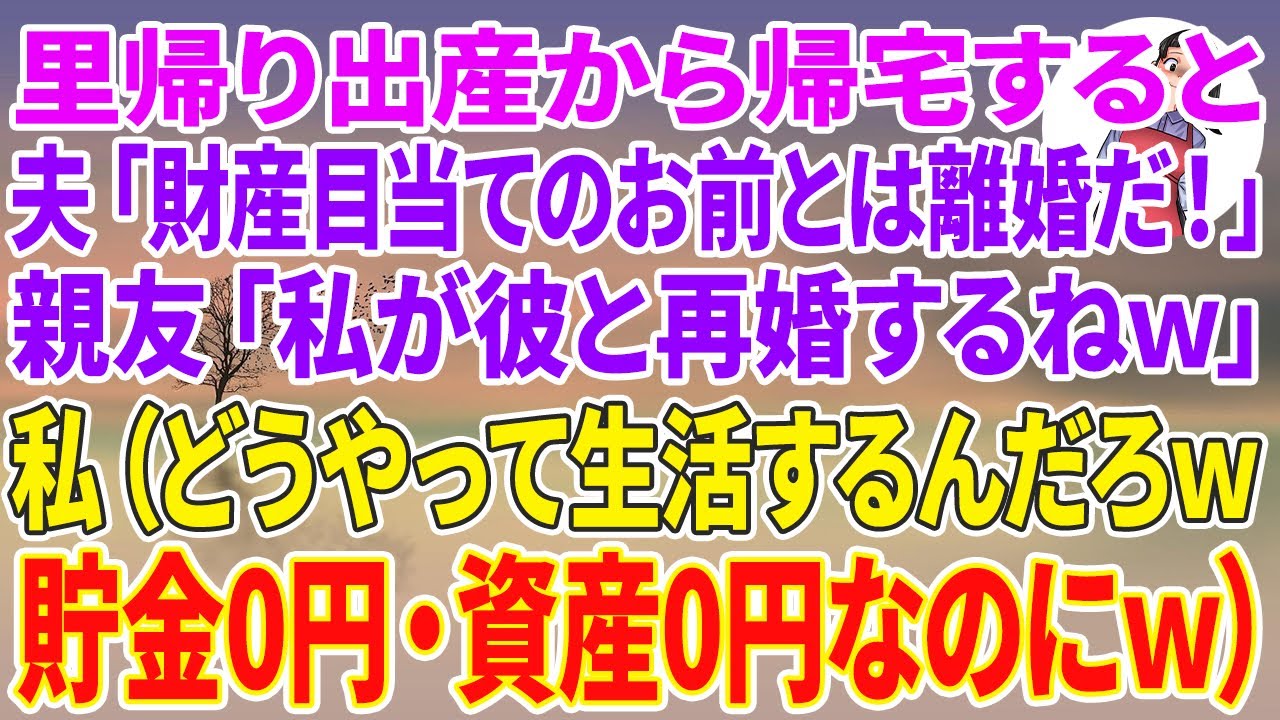 【スカッとする話】里帰り出産から帰宅すると夫「財産目当てのお前とは離婚だ！」親友「私が彼と再婚するねw」私「はーい（貯金0円・資産0円で一体どうやってどう生活すんだろw）