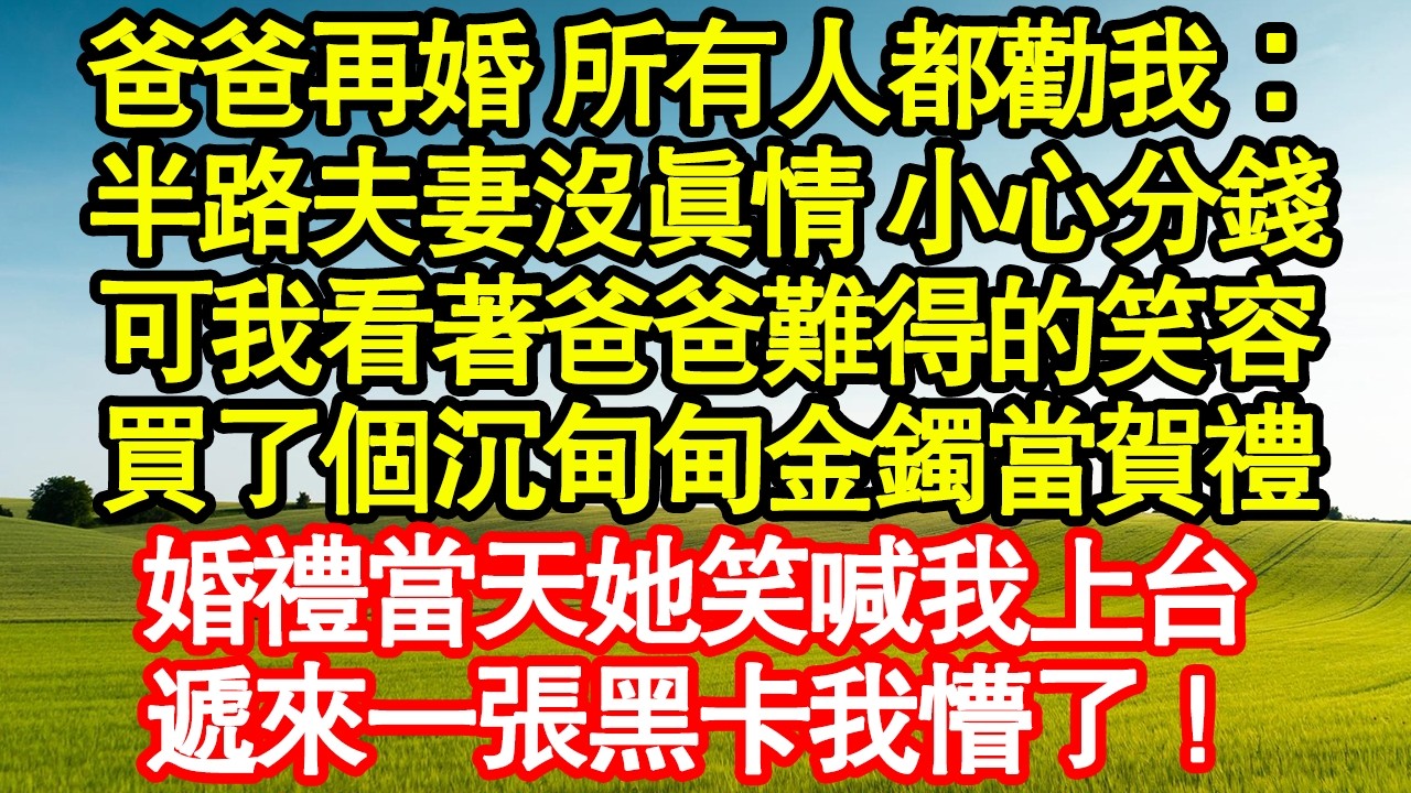 爸爸再婚 所有人都勸我：半路夫妻沒真情 小心分錢，可我看著爸爸難得的笑容，買了個沉甸甸金鐲當賀禮，婚禮當天她笑喊我上台，遞來一張黑卡我懵了！ 真情故事會|老年故事|情感需求|養老|家庭