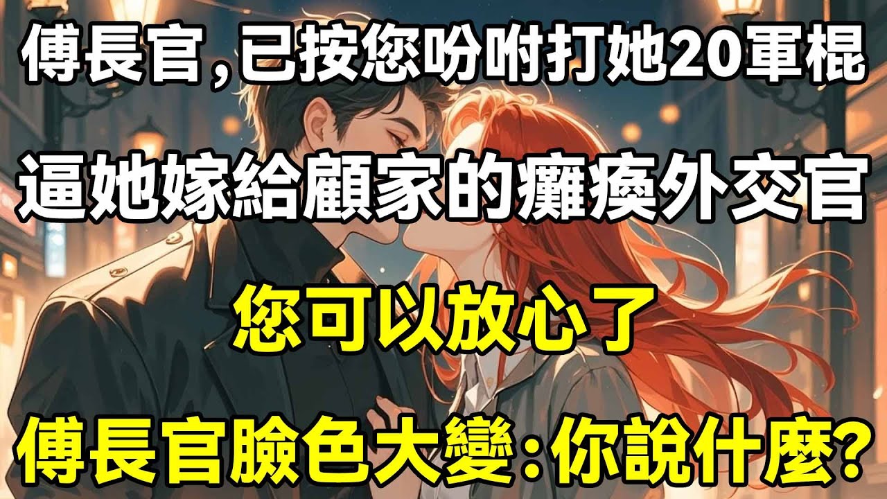 傅長官，已按您吩咐打她20軍棍了，逼她嫁給顧家的癱瘓外交官，您可以放心了，傅長官臉色大變：你說什麼?