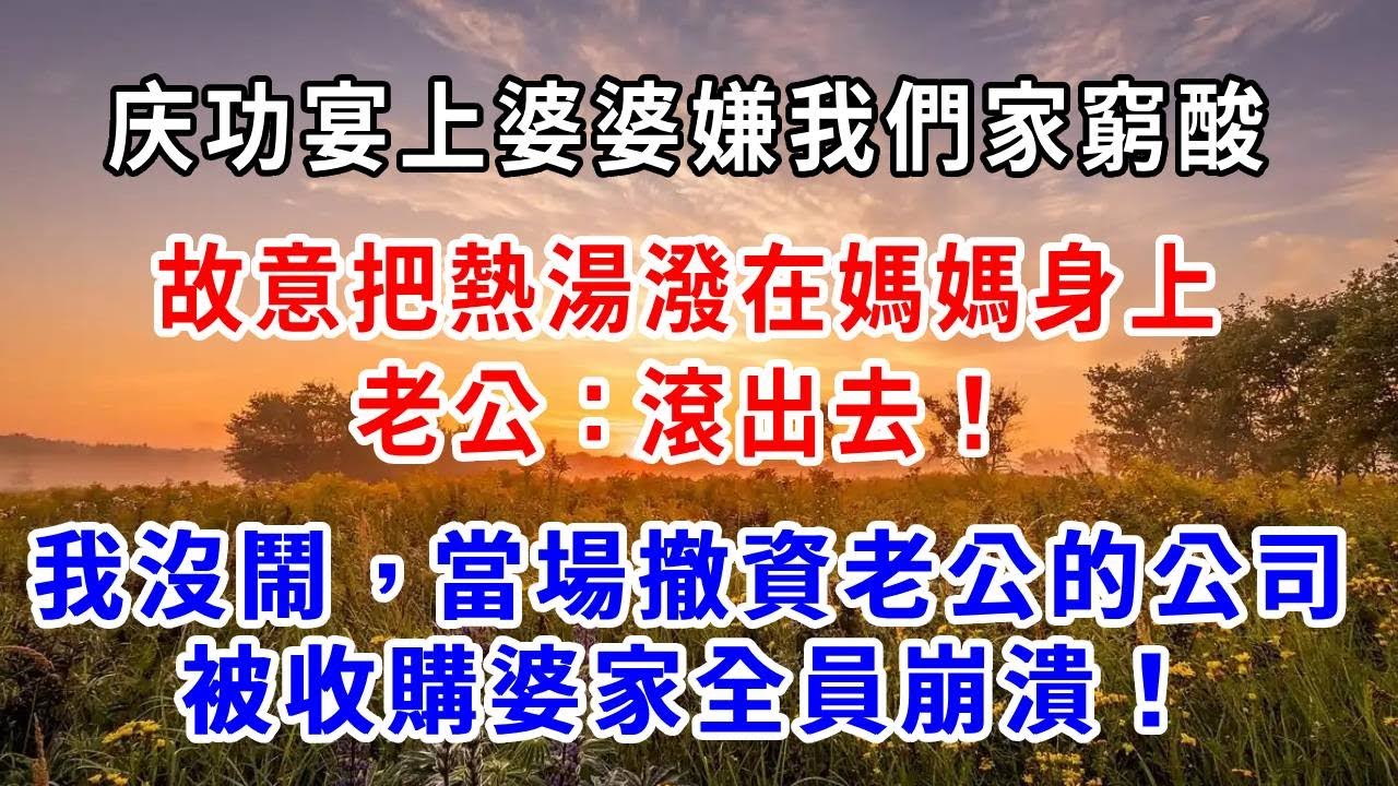 庆功宴上，婆婆嫌我們家窮酸，故意把熱湯潑在媽媽身上，老公：滾出去！我沒鬧，當場撤資，老公的公司被收購，婆家全員崩潰！