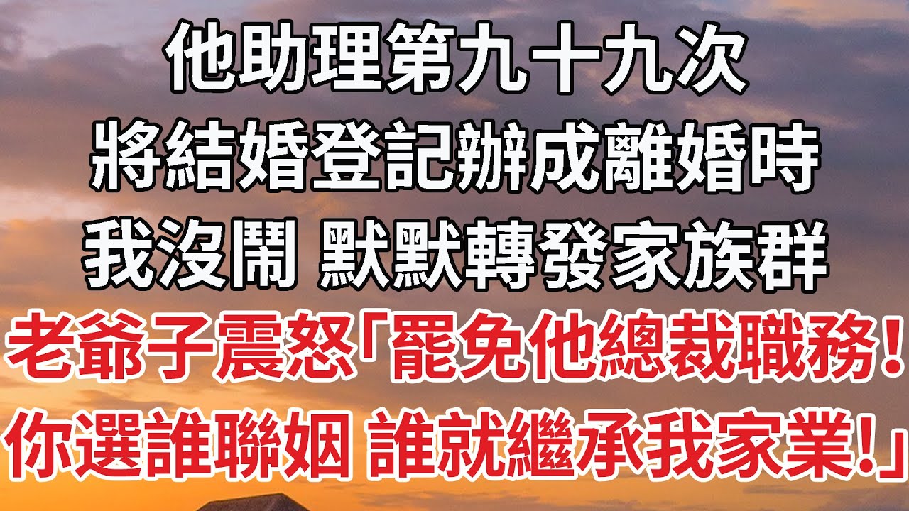 【完結】他助理第九十九次，將結婚登記辦成離婚時，我沒鬧 默默轉發家族群，老爺子震怒「罷免他總裁職務！你選誰聯姻 誰就繼承我家業！」#婚姻 #豪门