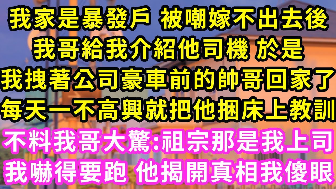 我家是暴發戶 被嘲嫁不出去後，我哥給我介紹他家司機 於是我拽著公司豪車前的帥哥回家了，每天一不高興就把他捆床上教訓，不料我哥大驚：祖宗那是我上司！我嚇得要跑 揭開真相我傻眼#甜寵#灰姑娘#霸道總裁