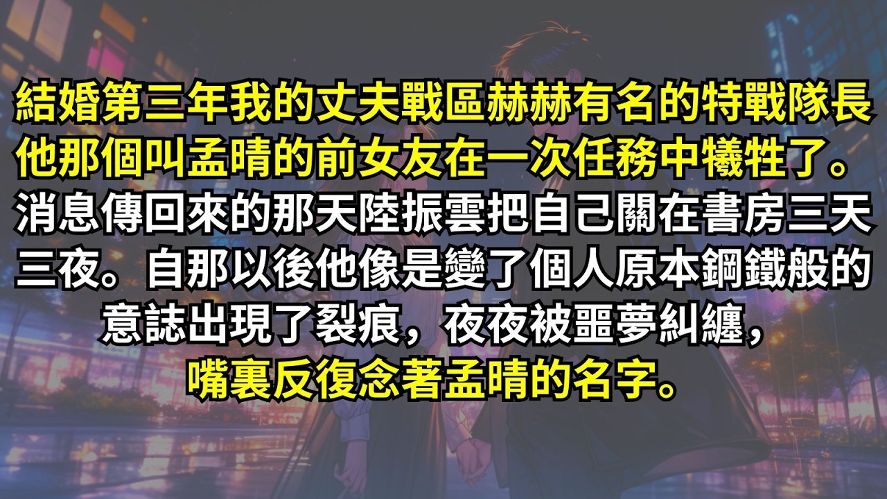 結婚第三年我的丈夫戰區赫赫有名的特戰隊長他那個叫孟晴的前女友在一次任務中犧牲了。消息傳回來的那天陸振雲把自己關在書房三天三夜。自那以後，他像是變了個人，原本鋼鐵般的意誌出現了裂痕，夜夜被噩夢糾纏。