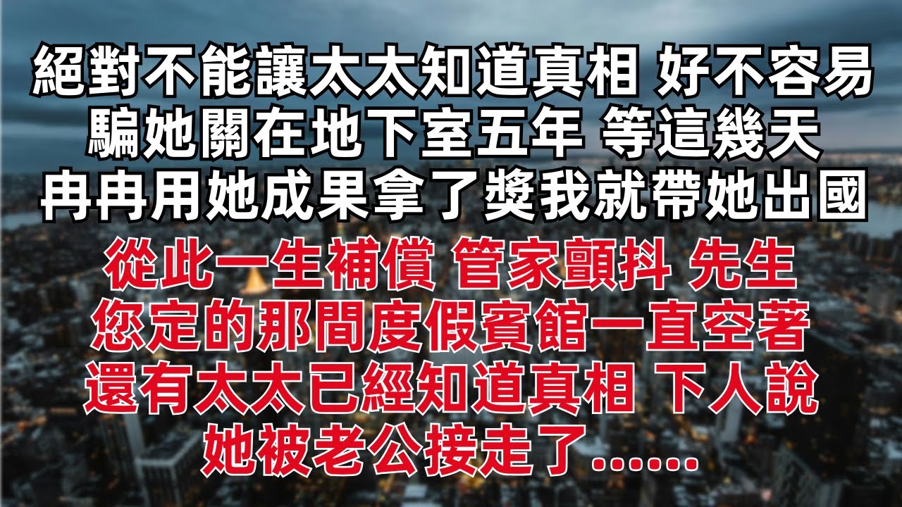絕對不能讓太太知道真相 好不容易騙她關在地下室五年 等這幾天冉冉用她成果拿了獎我就帶她出國 從此一生補償 管家顫抖：先生 您定的那間度假賓館一直空著 還有太太已經知道真相 下人說她被老公接走了……