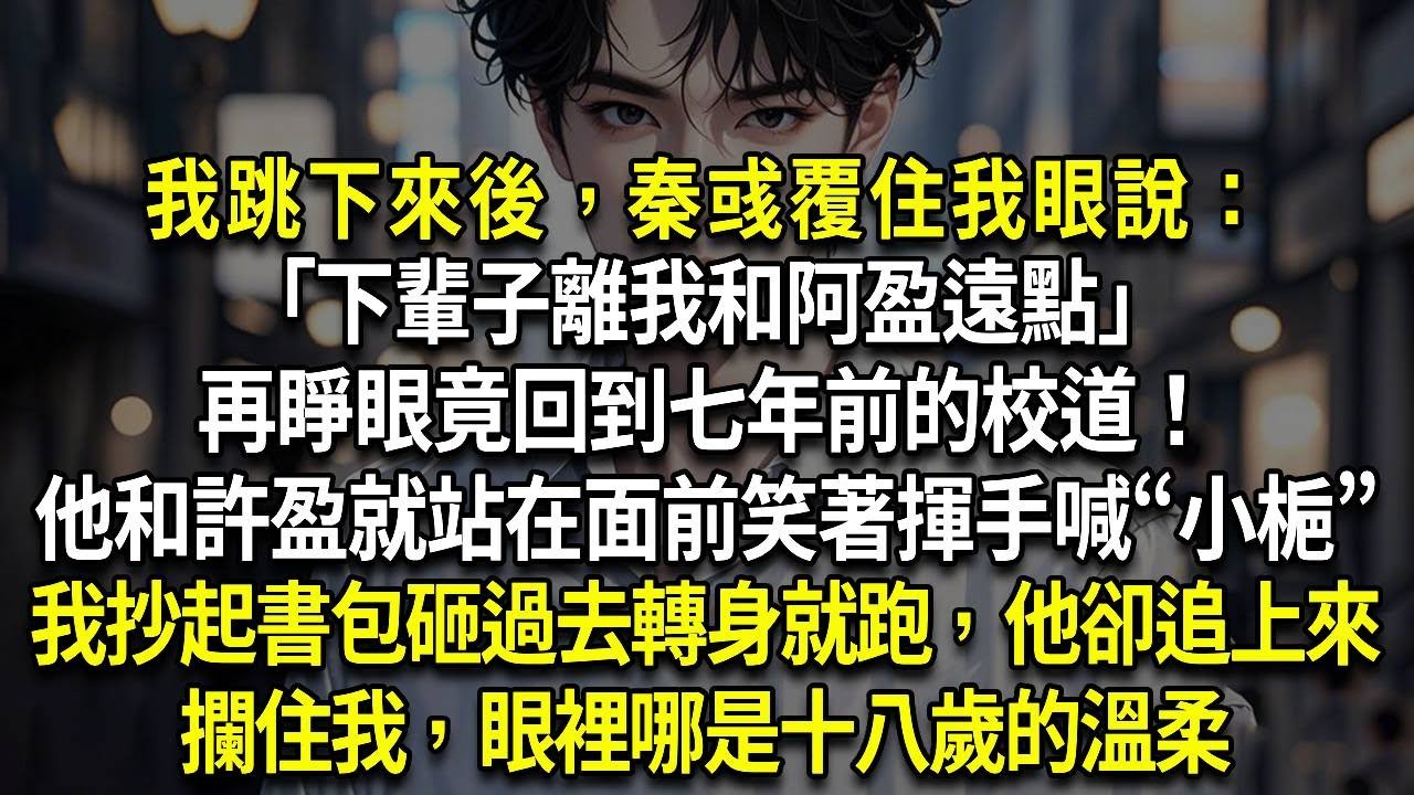 我跳下來後，秦彧覆住我眼說：「下輩子離我和阿盈遠點」再睜眼竟回到七年前的校道！他和許盈就站在面前，她還笑著揮手喊“小梔”。我抄起書包砸過去轉身就跑，他卻追上來攔住我，眼裡哪是十八歲的溫柔