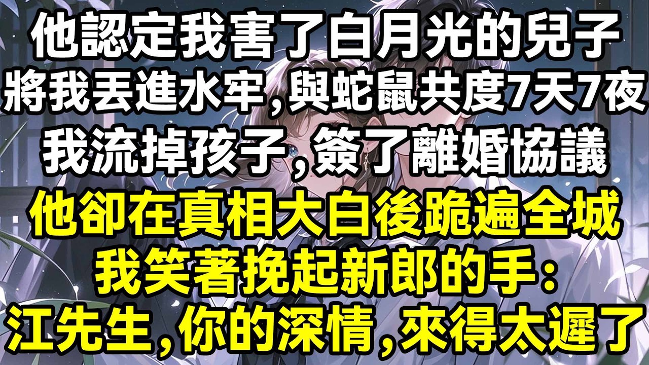 他認定我害了白月光的兒子，將我丟進水牢，與蛇鼠共度7天7夜，我流掉孩子，簽了離婚協議，他卻在真相大白後跪遍全城，我笑著挽起新郎的手：江先生，你的深情，來得太遲了