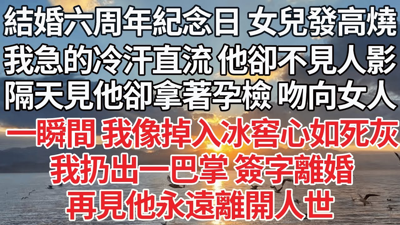 【完结】結婚六周年紀念日 女兒發高燒，我急的冷汗直流 他卻不見人影， 隔天見他卻拿著孕檢 吻向女人，一瞬間 像掉入冰窖心如死灰，我扔出一巴掌 簽字離婚，再見他永遠離開人世【爽文】【爱情】【豪门】