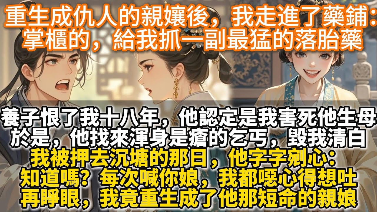 完結爽文：重生成仇人他親孃後。我轉身走進了藥鋪：掌櫃的，給我抓一副最猛的落胎藥。養子恨了我十八年。他認定是我害死了他的生母。於是，他找來渾身是瘡的乞丐，毀我清白。再睜眼。我竟重生成了他那短命的親娘。