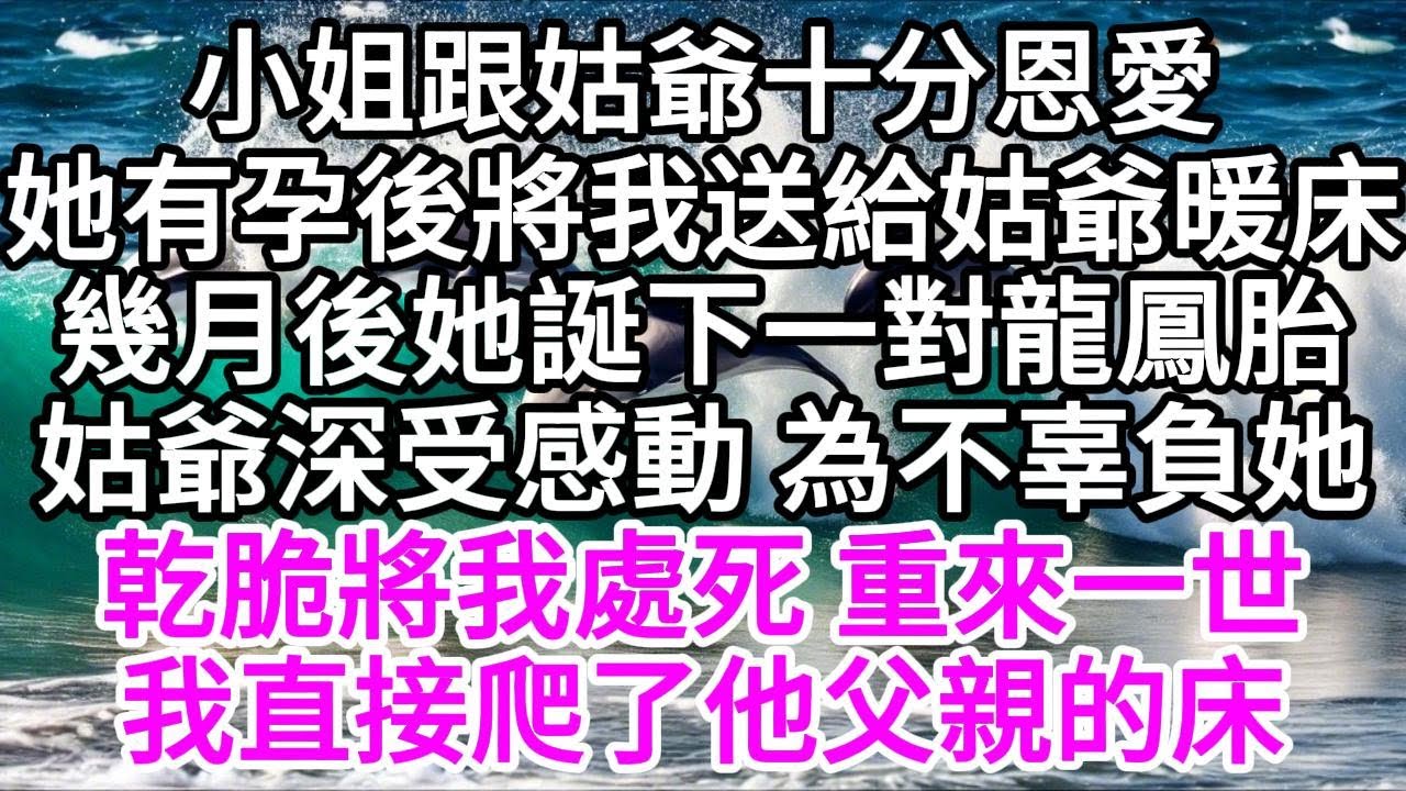 小姐跟姑爺十分恩愛，她有孕後，將我送給姑爺暖床，幾個月後，她誕下一對龍鳳胎，姑爺深受感動，為不辜負她，乾脆將我處死，重來一世，我直接爬了他父親的床 【美好人生】