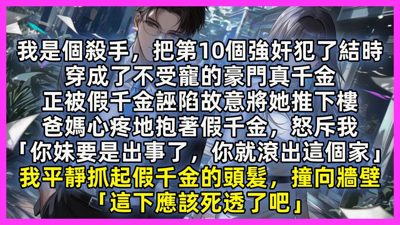 我是個殺手，把第10個強奸犯了結時，穿成不受寵的真千金，正被假千金誣陷故意將她推下樓，爸媽心疼地抱著假千金，怒斥我「你妹要是出事了，你就滾出這個家」我平靜抓起假千金的頭髮，撞向牆壁「這下應該死透了吧」