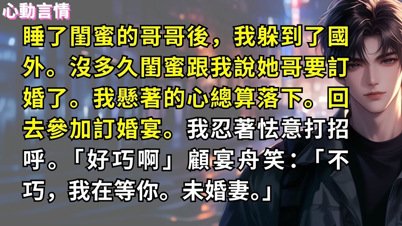 睡了閨蜜的哥哥後，我躲到了國外。沒多久閨蜜跟我說她哥要訂婚了。我懸著的心總算落下。回去參加訂婚宴。我忍著怯意打招呼。「好巧啊」顧宴舟笑：「不巧，我在等你。未婚妻。」