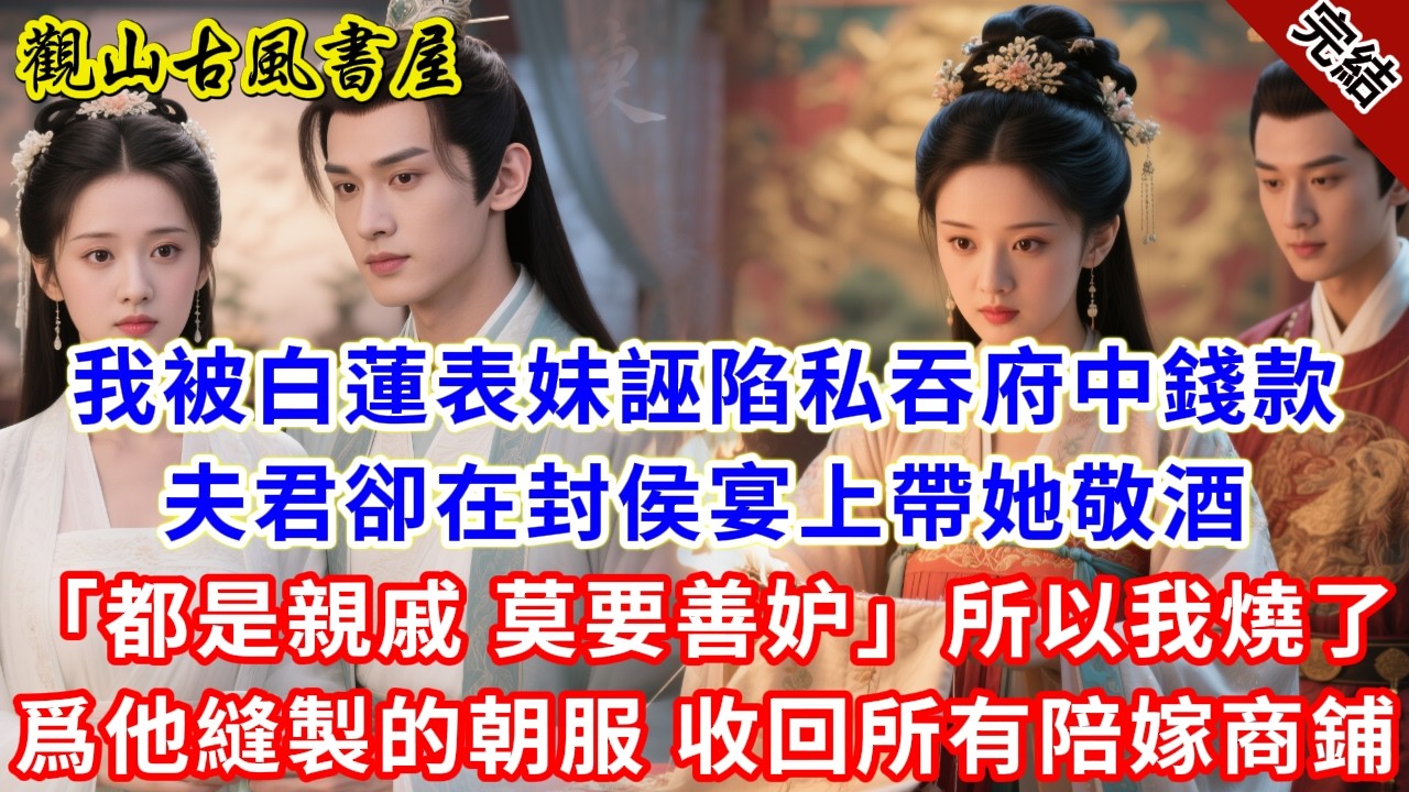 【完結爽文】我被白蓮表妹誣陷私吞府中錢款，夫君卻在封侯宴上帶她敬酒「都是親戚，莫要善妒」，所以我燒了爲他縫製的朝服，收回所有陪嫁商鋪，#古言#完結#綠茶#小説#一口氣看完#有聲小說#原创