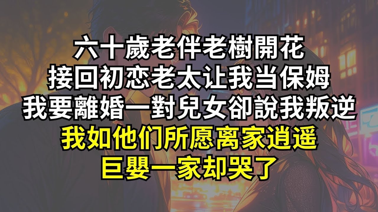 六十歲老伴老樹開花，接回初恋老太让我当保姆。我要離婚，一對兒女卻說我叛逆，我如他们所愿离家逍遥，巨嬰一家却哭了。