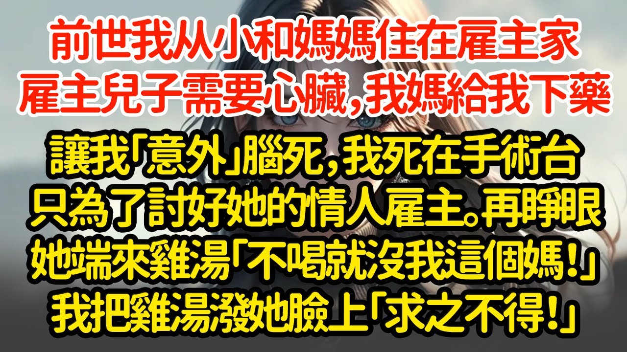 前世我从小和媽媽住在雇主家，雇主兒子需要心臟，我媽給我下藥讓我「意外」腦死，我死在手術台只為了討好她的情人雇主。再睜眼她端來雞湯「不喝就沒我這個媽！」我把雞湯潑她臉上「求之不得！」