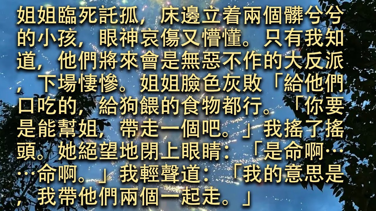 【完結】姐姐臨死託孤，床邊立着兩個髒兮兮的小孩，眼神哀傷又懵懂。只有我知道，他們將來會是無惡不作的大反派，下場悽慘。姐姐臉色灰敗：「給他們口吃的，給狗餵的食物都行。#小小聽書