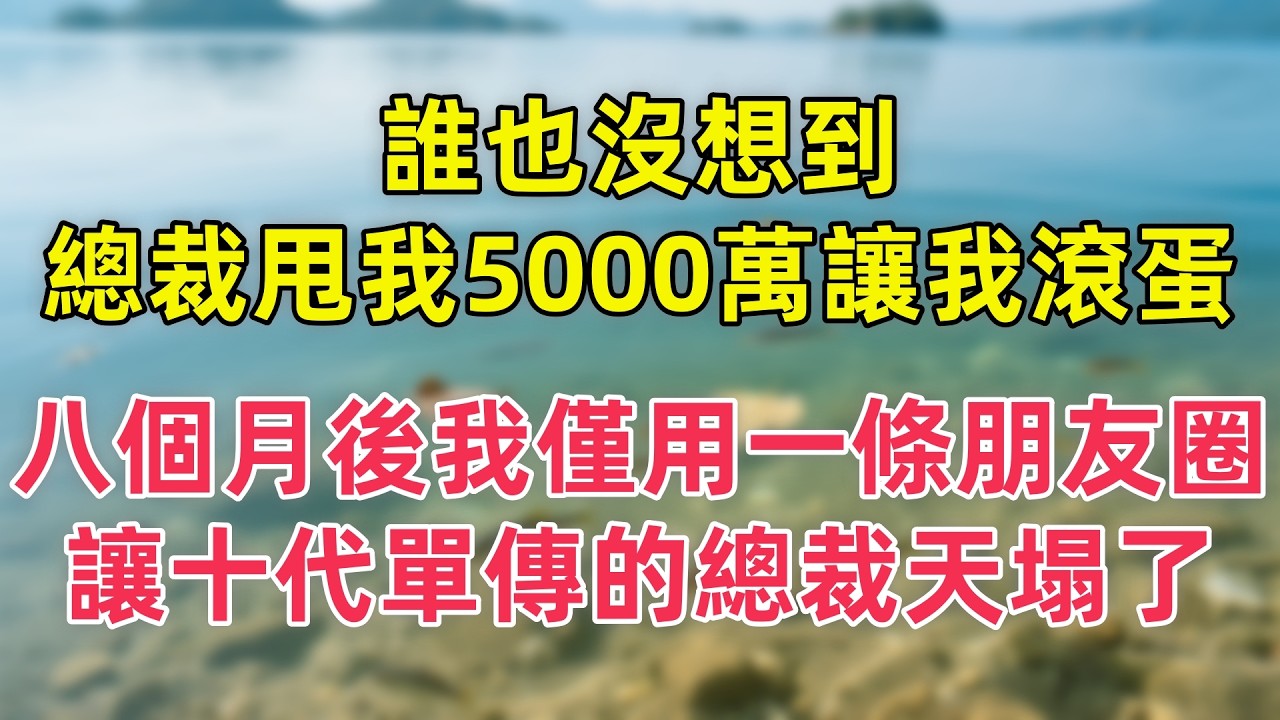 誰也沒想到，總裁甩我5000萬讓我滾蛋，八個月後我僅用一條朋友圈，讓十代單傳的總裁天塌了