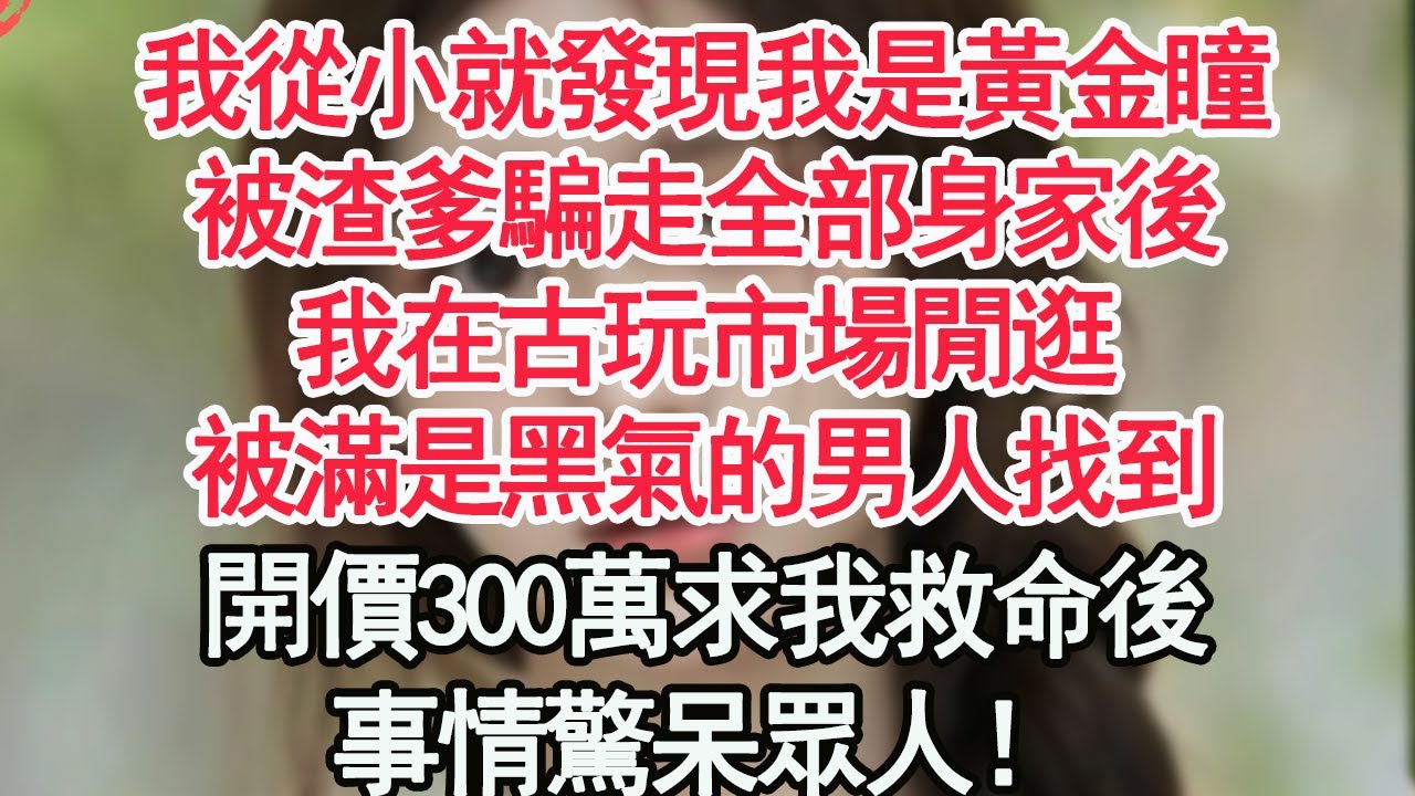 我從小就發現我是黃金瞳，被渣爹騙走全部身家後，我在古玩市場閒逛，被滿是黑氣的男人找到，開價300萬求我救命後，事情驚呆眾人！，【顧亞男】【高光女主】【爽文】【情感】
