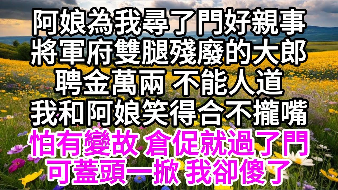 阿娘為我尋了門好親事，將軍府雙腿殘廢的大郎，聘金萬兩，不能人道，我和阿娘笑得合不攏嘴，怕有變故，倉促就過了門，可蓋頭一掀，我卻傻了 【美好人生】