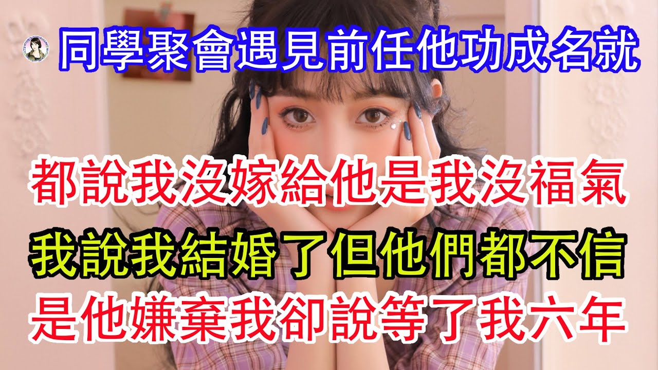 同學聚會遇見前任他功成名就，都說我沒嫁給他是我沒福氣，我說我結婚了但他們都不信，是他嫌棄我卻說等了我六年。