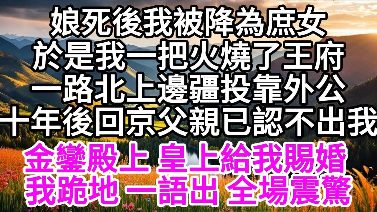 娘死後我被降為庶女，於是我一把火燒了王府，一路北上邊疆投靠外公，十年後回京，父親已認不出我，金鑾殿上，皇上給我賜婚，我端正跪地，一語出，全場震驚 【美好人生】
