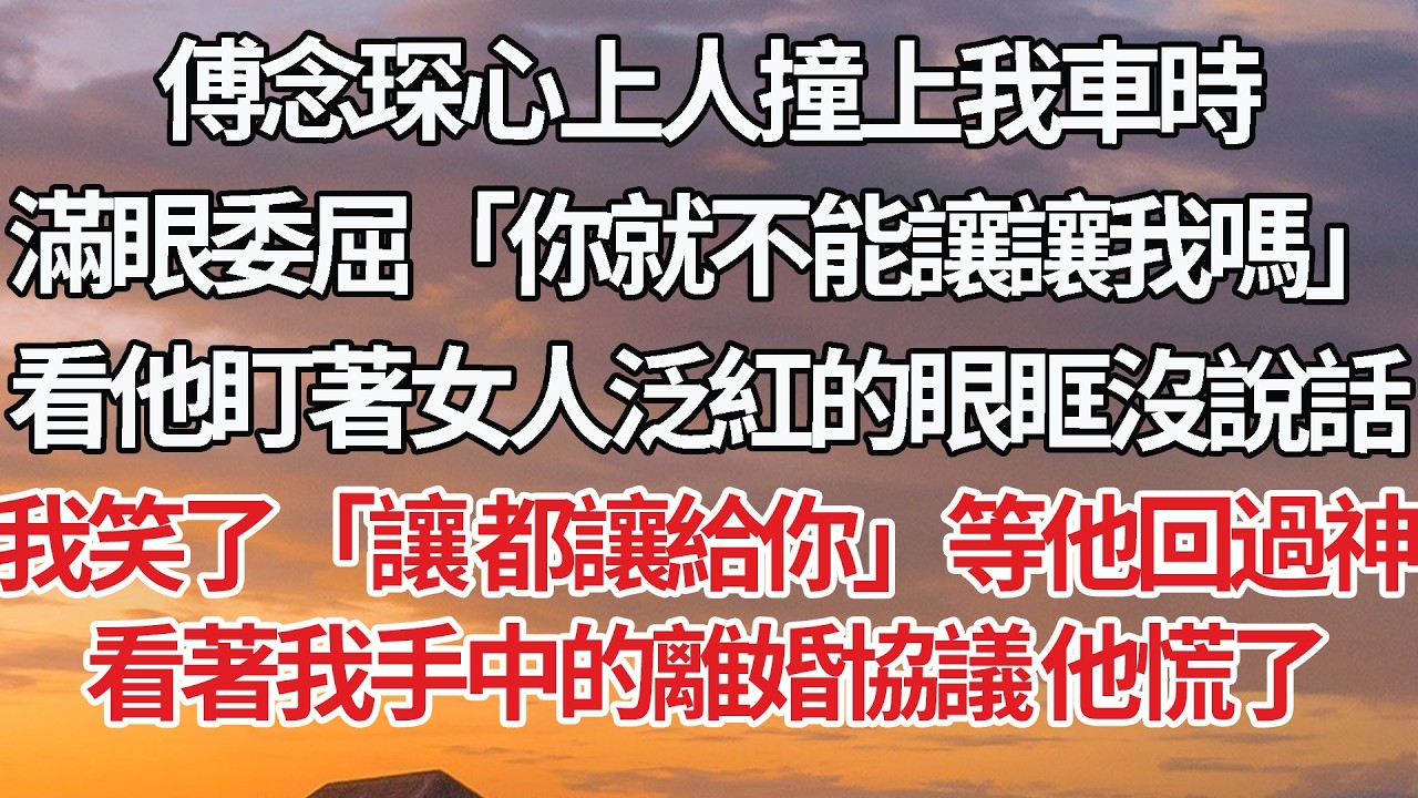 【完結】傅念琛心上人撞上我車時，滿眼委屈「你就不能讓讓我嗎」看他盯著女人泛紅的眼眶沒說話，我笑了「讓 都讓給你」等他回過神，看著我手中的離婚協議 他慌了
