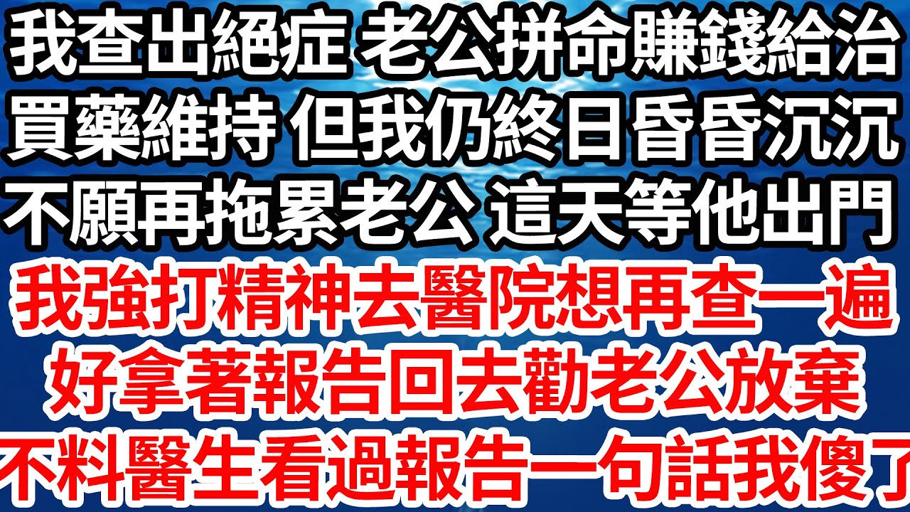 我查出絕症 老公拼命賺錢給治，買藥維持 但我仍終日昏昏沉沉，不願再拖累老公 這天等他出門，我強打精神去醫院想再查一遍，好拿著報告回去勸老公放棄，不料醫生看過報告一句話我傻了【倫理】【都市】